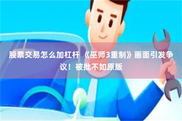 股票交易怎么加杠杆 《巫师3重制》画面引发争议！被批不如原版