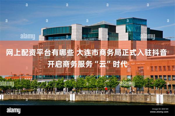 网上配资平台有哪些 大连市商务局正式入驻抖音 开启商务服务“云”时代