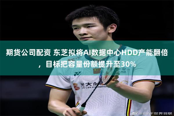 期货公司配资 东芝拟将AI数据中心HDD产能翻倍，目标把容量份额提升至30%