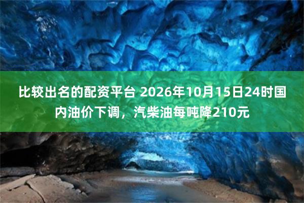比较出名的配资平台 2026年10月15日24时国内油价下调，汽柴油每吨降210元