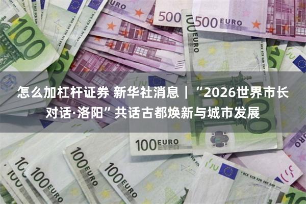 怎么加杠杆证券 新华社消息｜“2026世界市长对话·洛阳”共话古都焕新与城市发展