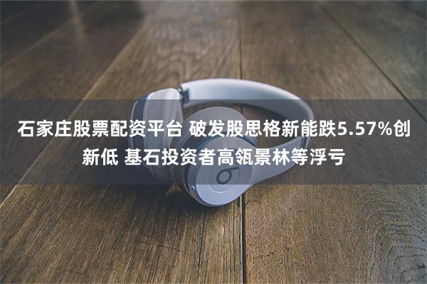 石家庄股票配资平台 破发股思格新能跌5.57%创新低 基石投资者高瓴景林等浮亏