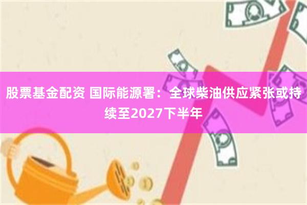 股票基金配资 国际能源署:全球柴油供应紧张或持续至2027下半年