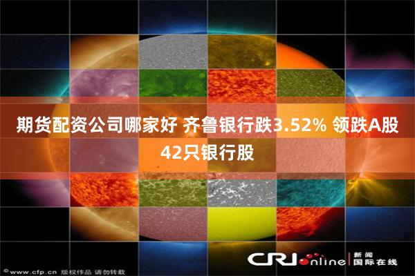 期货配资公司哪家好 齐鲁银行跌3.52% 领跌A股42只银行股