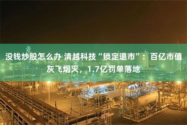 没钱炒股怎么办 清越科技“锁定退市”：百亿市值灰飞烟灭，1.7亿罚单落地
