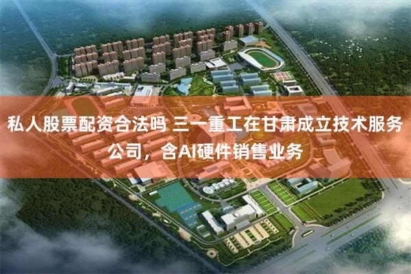 私人股票配资合法吗 三一重工在甘肃成立技术服务公司，含AI硬件销售业务