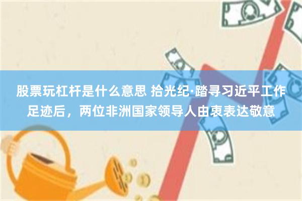 股票玩杠杆是什么意思 拾光纪·踏寻习近平工作足迹后，两位非洲国家领导人由衷表达敬意