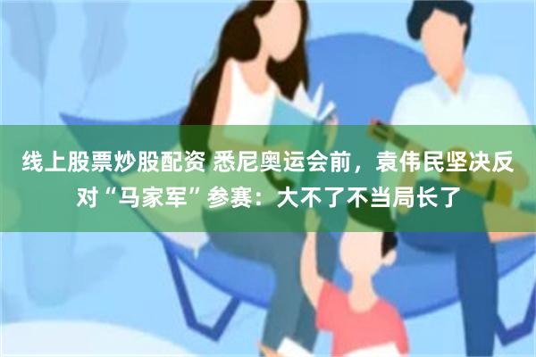 线上股票炒股配资 悉尼奥运会前，袁伟民坚决反对“马家军”参赛：大不了不当局长了