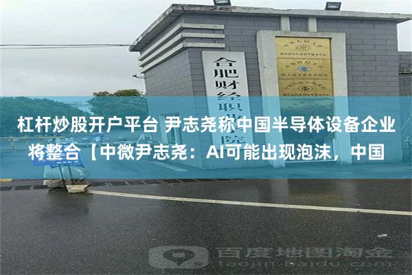 杠杆炒股开户平台 尹志尧称中国半导体设备企业将整合【中微尹志尧:AI可能出现泡沫,中国