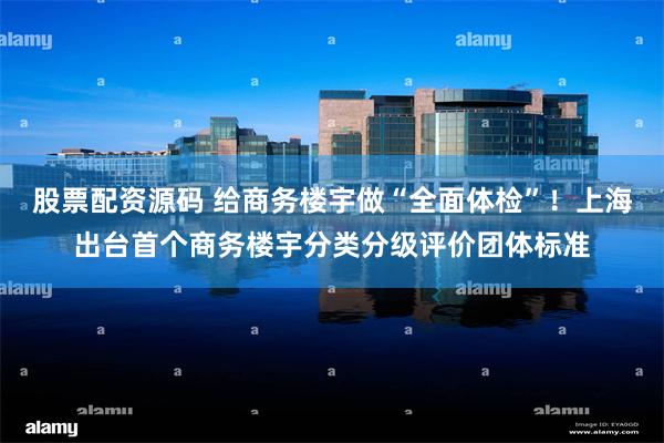 股票配资源码 给商务楼宇做“全面体检”！上海出台首个商务楼宇分类分级评价团体标准