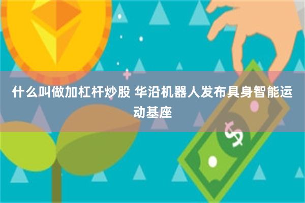 什么叫做加杠杆炒股 华沿机器人发布具身智能运动基座