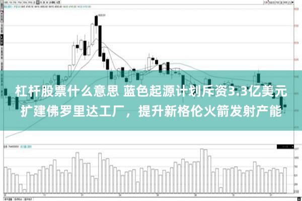 杠杆股票什么意思 蓝色起源计划斥资3.3亿美元扩建佛罗里达工厂，提升新格伦火箭发射产能